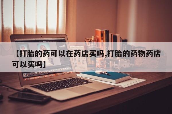 药流药如何购买【打胎的药可以在药店买吗,打胎的药物药店可以买吗】